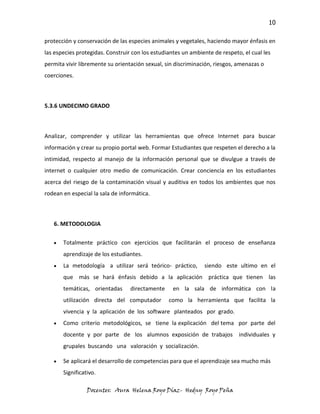 10

protección y conservación de las especies animales y vegetales, haciendo mayor énfasis en
las especies protegidas. Construir con los estudiantes un ambiente de respeto, el cual les
permita vivir libremente su orientación sexual, sin discriminación, riesgos, amenazas o
coerciones.



5.3.6 UNDECIMO GRADO



Analizar, comprender y utilizar las herramientas que ofrece Internet para buscar
información y crear su propio portal web. Formar Estudiantes que respeten el derecho a la
intimidad, respecto al manejo de la información personal que se divulgue a través de
internet o cualquier otro medio de comunicación. Crear conciencia en los estudiantes
acerca del riesgo de la contaminación visual y auditiva en todos los ambientes que nos
rodean en especial la sala de informática.



   6. METODOLOGIA

       Totalmente práctico con ejercicios que facilitarán el proceso de enseñanza
       aprendizaje de los estudiantes.
       La metodología a utilizar será teórico- práctico,       siendo este ultimo en el
       que más se hará énfasis debido a la aplicación práctica que tienen las
       temáticas, orientadas      directamente     en la sala de informática con la
       utilización directa del computador        como la herramienta que facilita la
       vivencia y la aplicación de los software planteados por grado.
       Como criterio metodológicos, se tiene la explicación del tema por parte del
       docente y por parte de los alumnos exposición de trabajos individuales y
       grupales buscando una valoración y socialización.

       Se aplicará el desarrollo de competencias para que el aprendizaje sea mucho más
       Significativo.

                 Docentes: Aura Helena Royo Díaz- Hedny Royo Peña
 