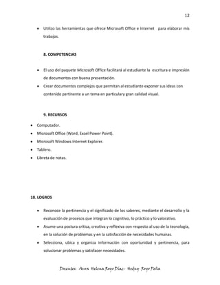 12

      Utilizo las herramientas que ofrece Microsoft Office e Internet para elaborar mis
      trabajos.



      8. COMPETENCIAS


      El uso del paquete Microsoft Office facilitará al estudiante la escritura e impresión
      de documentos con buena presentación.
      Crear documentos complejos que permitan al estudiante exponer sus ideas con
      contenido pertinente a un tema en particulary gran calidad visual.



      9. RECURSOS

   Computador.
   Microsoft Office (Word, Excel Power Point).
   Microsoft Windows Internet Explorer.
   Tablero.
   Libreta de notas.




10. LOGROS


      Reconoce la pertinencia y el significado de los saberes, mediante el desarrollo y la
      evaluación de procesos que integran lo cognitivo, lo práctico y lo valorativo.
      Asume una postura crítica, creativa y reflexiva con respecto al uso de la tecnología,
      en la solución de problemas y en la satisfacción de necesidades humanas.
      Selecciona, ubica y organiza información con oportunidad y pertinencia, para
      solucionar problemas y satisfacer necesidades.



                  Docentes: Aura Helena Royo Díaz- Hedny Royo Peña
 