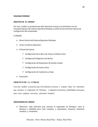 16



SEGUNDO PERÍODO

OBJETIVO DE LA UNIDAD

Con esta unidad se pretende que el/la alumno/a conozca y se familiarice con los
conceptos básicos del sistema operativo Windows y utiliza las herramientas básicas de
configuración del computador.

2 UNIDAD

       Breve Historia del Sistema Operativo Windows.

       Iniciar el Sistema Operativo.

       El Panel de Control

            Configuración de la Barra de Tareas y el Menú Inicio

            Configuración Regional y de Idioma

            Configuración de Dispositivos de Sonido y Audio

            Configuración de Fecha y Hora

            Configuración de Impresoras y Faxes

       Evaluación

OBJETIVO DE LA UNIDAD

Con esta unidad se proyecta que el/la alumno/a conozca y maneje todos los elementos
que contiene el explorador de Windows y Adquiera la destreza y habilidades necesarias
para crear carpetas, moverlas, colocarles nombres.



INDICADORES DE LOGROS

       Diferencia cada elemento que contiene el explorador de Windows. tiene la
       destreza y habilidad para crear carpetas, y subcarpetas, moverlas, colocarles
       nombres y cambiarles.



                Docentes: Aura Helena Royo Díaz- Hedny Royo Peña
 