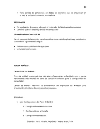 17

       Tiene sentido de pertenencia con todos los elementos que se encuentran en
       la sala y su comportamiento es excelente


ACTIVIDADES

   Personalización de manera adecuada el explorador de Windows del computador
   Controlar y ubicar la fecha y la hora del computador

ESTRATEGIAS METODOLOGICAS

Para la ejecución de la temática tratada se utilizará una metodología activa y participativa,
utilizando las siguientes estrategias:

   Talleres Prácticos individuales y grupales
   Lectura complementaria




TERCER PERÍODO

OBJETIVO DE LA UNIDAD

Con esta unidad se pretende que el/la alumno/a conozca y se familiarice con el uso de
herramientas más detallas del panel de control de windows para la configuración del
computador.

Utilizar de manera adecuada las herramientas del explorador de Windows para
organización del sistema de archivos del computador.



3º UNIDAD:

       Mas Configuraciones del Panel de Control

            Configuración del Mouse o Ratón

            Configuración de la Pantalla

            Configuración del Teclado


                 Docentes: Aura Helena Royo Díaz- Hedny Royo Peña
 