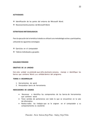 22



ACTIVIDADES


 Identificación de las partes del entorno de Microsoft Word.
 Reconocimiento practico de Microsoft Word.


ESTRATEGIAS METODOLOGICAS


Para la ejecución de la temática tratada se utilizará una metodología activa y participativa,
utilizando las siguientes estrategias:


 Ejercicios en el computador
 Talleres Individuales y grupales




SEGUNDO PERIODO

OBJETIVO DE LA UNIDAD

Con esta unidad se pretende que el/la alumno/a conozca, maneje e identifique las
barras que contiene Word y su utilidad dentro del programa.

TEMAS A DESARROLLAR

   1. Herramientas de word.
   2. Personalizar barra de herramienta.

INDICADORES DE LOGROS

            Reconoce e identifica los componentes de las barras de herramientas
           que contiene word.
           Tiene sentido de pertenencia con todo lo que se encuentran en la sala
           de informatica.
           Realiza todos los trabajos que se le asignan en el computador y su
           comportamiento es excelente



                 Docentes: Aura Helena Royo Díaz- Hedny Royo Peña
 