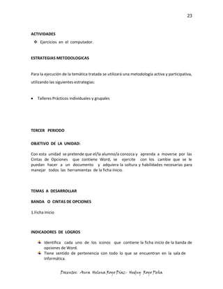 23



ACTIVIDADES
  Ejercicios en el computador.


ESTRATEGIAS METODOLOGICAS


Para la ejecución de la temática tratada se utilizará una metodología activa y participativa,
utilizando las siguientes estrategias:


   Talleres Prácticos individuales y grupales




TERCER PERIODO

OBJETIVO DE LA UNIDAD:

Con esta unidad se pretende que el/la alumno/a conozca y aprenda a moverse por las
Cintas de Opciones que contiene Word, se ejercite con los cambie que se le
puedan hacer a un documento y adquiera la soltura y habilidades necesarias para
manejar todos las herramientas de la ficha Inicio.



TEMAS A DESARROLLAR

BANDA O CINTAS DE OPCIONES

1.Ficha Inicio



INDICADORES DE LOGROS

       Identifica cada uno de los iconos que contiene la ficha inicio de la banda de
       opciones de Word.
       Tiene sentido de pertenencia con todo lo que se encuentran en la sala de
       informática.


                 Docentes: Aura Helena Royo Díaz- Hedny Royo Peña
 