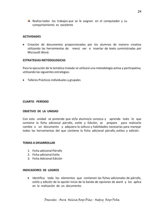 24

       Realiza todos los trabajos que se le asignan en el computador y su
       comportamiento es excelente


ACTIVIDADES

   Creación de documentos proporcionados por los alumnos de manera creativa
   utilizando las herramientas de menú ver e insertar de texto suministradas por
   Microsoft Word.

ESTRATEGIAS METODOLOGICAS

Para la ejecución de la temática tratada se utilizará una metodología activa y participativa,
utilizando las siguientes estrategias:

   Talleres Prácticos individuales y grupales




CUARTO PERÍODO

OBJETIVO DE LA UNIDAD

Con esta unidad se pretende que el/la alumno/a conozca y aprenda todo lo que
contiene la ficha adicional párrafo, estilo y Edición, se prepare para realizarlo
cambie a un documento y adquiera la soltura y habilidades necesarias para manejar
todos las herramientas del que contiene la ficha adicional párrafo, estilos y edición.


TEMAS A DESARROLLAR

   1. Ficha adicional Párrafo
   2. Ficha adicional Estilo
   3. Ficha Adicional Edición


INDICADORES DE LOGROS

       Identifica toda los elementos que contienen las fichas adicionales de párrafo,
       estilo y edición de la opción Inicio de la banda de opciones de word y los aplica
       en la realización de un documento.



                 Docentes: Aura Helena Royo Díaz- Hedny Royo Peña
 