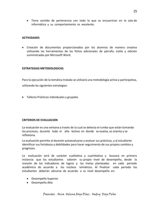 25

       Tiene sentido de pertenencia con todo lo que se encuentran en la sala de
       informática y su comportamiento es excelente.



ACTIVIDADES


   Creación de documentos proporcionados por los alumnos de manera creativa
   utilizando las herramientas de las fichas adicionales de párrafo, estilo y edición
   suministradas por Microsoft Word.



ESTRATEGIAS METODOLOGICAS


Para la ejecución de la temática tratada se utilizará una metodología activa y participativa,
utilizando las siguientes estrategias:


   Talleres Prácticos individuales y grupales




CRITERIOS DE EVALUACION

La evaluación es una ventana a través de la cual se detecta el rumbo que están tomando
los procesos, durante todo el año lectivo en donde se evalúa, se orienta y se
reflexiona.
La evaluación permite al docente autoevaluarse y evaluar sus prácticas, y al estudiante
identificar sus fortalezas y debilidades para hacer seguimiento de sus propios cambios y
progresos.

La evaluación será de carácter cualitativa y cuantitativa y buscara en primera
instancia que los estudiantes valoren su propio nivel de desempeño, desde la
revisión de los indicadores de logros y las metas planteadas en cada periodo
académico de acuerdo a los núcleos temáticos. Al finalizar cada periodo los
estudiantes deberán ubicarse de acuerdo a su nivel desempeño en:

       Desempeño Superior
       Desempeño Alto


                 Docentes: Aura Helena Royo Díaz- Hedny Royo Peña
 