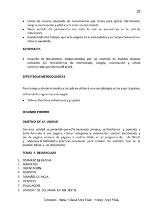27

        Utiliza de manera adecuada las herramientas que ofrece para aplicar interlineado,
        sangría, numeración y viñeta para crear un documento.
        Tiene sentido de pertenencia con todo lo que se encuentran en la sala de
        informática.
        Realiza todos los trabajos que se le asignan en el computador y su comportamiento en
        clase es excelente.

     ACTIVIDADES


        Creación de documentos proporcionados por los alumnos de manera creativa
        utilizando las herramientas de Interlineado, sangría, numeración y viñeta
        suministradas por Microsoft Word.


     ESTRATEGIAS METODOLOGICAS


     Para la ejecución de la temática tratada se utilizará una metodología activa y participativa,
     utilizando las siguientes estrategias:
        Talleres Prácticos individuales y grupales


     SEGUNDO PERÍODO

     OBJETIVO DE LA UNIDAD

     Con esta unidad se pretende que el/la alumno/a conozca, se familiarice y aprenda a
     darle formato a una pagina, colocar márgenes y orientación, colocar encabezado y
     pie de pagina, número de paginas y realizar tablas en el programa de de Word,
     y adquiera la habilidad y prácticas necesarias para realizar los cambios que se le
     puedan hacer a un documento.

     TEMAS A DESARROLLAR

1.   FORMATO DE PÁGINA
2.   MARGENES
3.   ORIENTACION.
4.   EJERCICIO.
5.   TAMAÑO DE HOJA.
6.   EJERCICIO.
7.   EVALUACION.
8.   DIVISION DE COLUMNA EN UN TEXTO.

                      Docentes: Aura Helena Royo Díaz- Hedny Royo Peña
 