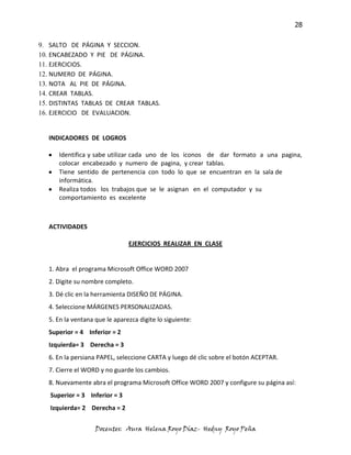 28

9. SALTO DE PÁGINA Y SECCION.
10. ENCABEZADO Y PIE DE PÁGINA.
11. EJERCICIOS.
12. NUMERO DE PÁGINA.
13. NOTA AL PIE DE PÁGINA.
14. CREAR TABLAS.
15. DISTINTAS TABLAS DE CREAR TABLAS.
16. EJERCICIO DE EVALUACION.


   INDICADORES DE LOGROS

      Identifica y sabe utilizar cada uno de los iconos de dar formato a una pagina,
      colocar encabezado y numero de pagina, y crear tablas.
      Tiene sentido de pertenencia con todo lo que se encuentran en la sala de
      informática.
      Realiza todos los trabajos que se le asignan en el computador y su
      comportamiento es excelente



   ACTIVIDADES

                                EJERCICIOS REALIZAR EN CLASE


   1. Abra el programa Microsoft Office WORD 2007
   2. Digite su nombre completo.
   3. Dé clic en la herramienta DISEÑO DE PÁGINA.
   4. Seleccione MÁRGENES PERSONALIZADAS.
   5. En la ventana que le aparezca digite lo siguiente:
   Superior = 4 Inferior = 2
   Izquierda= 3 Derecha = 3
   6. En la persiana PAPEL, seleccione CARTA y luego dé clic sobre el botón ACEPTAR.
   7. Cierre el WORD y no guarde los cambios.
   8. Nuevamente abra el programa Microsoft Office WORD 2007 y configure su página así:
   Superior = 3 Inferior = 3
   Izquierda= 2 Derecha = 2


                    Docentes: Aura Helena Royo Díaz- Hedny Royo Peña
 