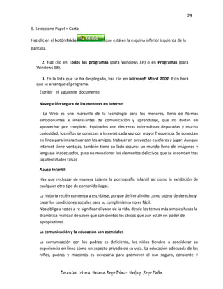 29

9. Seleccione Papel = Carta

Haz clic en el botón Inicio                que está en la esquina inferior izquierda de la
pantalla.


     2. Haz clic en Todos los programas (para Windows XP) o en Programas (para
   Windows 98).

     3. En la lista que se ha desplegado, haz clic en Microsoft Word 2007. Esto hará
   que se arranque el programa.
     Escribir el siguiente documento:

     Navegación segura de los menores en Internet

       La Web es una maravilla de la tecnología para los menores, llena de formas
     emocionantes e interesantes de comunicación y aprendizaje, que no dudan en
     aprovechar por completo. Equipados con destrezas informáticas depuradas y mucha
     curiosidad, los niños se conectan a Internet cada vez con mayor frecuencia. Se conectan
     en línea para interactuar con los amigos, trabajar en proyectos escolares y jugar. Aunque
     Internet tiene ventajas, también tiene su lado oscuro: un mundo lleno de imágenes y
     lenguaje inadecuados, para no mencionar los elementos delictivos que se esconden tras
     las identidades falsas.

     Abuso Infantil

     Hay que rechazar de manera tajante la pornografía infantil así como la exhibición de
     cualquier otro tipo de contenido ilegal.

     La historia recién comienza a escribirse, porque definir al niño como sujeto de derecho y
     crear las condiciones sociales para su cumplimiento no es fácil.
     Nos obliga a todos a re-significar el valor de la vida, desde los temas más simples hasta la
     dramática realidad de saber que son cientos los chicos que aún están en poder de
     apropiadores.

     La comunicación y la educación son esenciales

     La comunicación con los padres es deficiente, los niños tienden a considerar su
     experiencia en línea como un aspecto privado de su vida. La educación adecuada de los
     niños, padres y maestros es necesaria para promover el uso seguro, consiente y


                 Docentes: Aura Helena Royo Díaz- Hedny Royo Peña
 