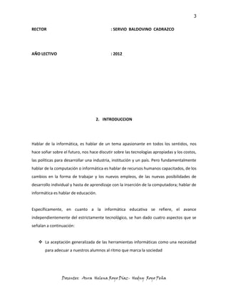 3

RECTOR                                      : SERVIO BALDOVINO CADRAZCO




AÑO LECTIVO                                 : 2012




                                   2. INTRODUCCION




Hablar de la informática, es hablar de un tema apasionante en todos los sentidos, nos
hace soñar sobre el futuro, nos hace discutir sobre las tecnologías apropiadas y los costos,
las políticas para desarrollar una industria, institución y un país. Pero fundamentalmente
hablar de la computación o informática es hablar de recursos humanos capacitados, de los
cambios en la forma de trabajar y los nuevos empleos, de las nuevas posibilidades de
desarrollo individual y hasta de aprendizaje con la inserción de la computadora; hablar de
informática es hablar de educación.


Específicamente, en cuanto a la informática educativa se refiere, el avance
independientemente del estrictamente tecnológico, se han dado cuatro aspectos que se
señalan a continuación:


    La aceptación generalizada de las herramientas informáticas como una necesidad
       para adecuar a nuestros alumnos al ritmo que marca la sociedad




                Docentes: Aura Helena Royo Díaz- Hedny Royo Peña
 