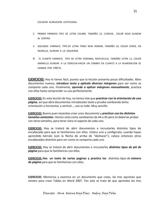 31


        COLOCAR ALINEACION JUSTIFICADA.



   2.   PRIMER PARRAFO: TIPO DE LETRA CALIBRI, TAMAÑO 12, CURSIVA, COLOR ROJO. ALINEAR
        AL CENTRO


   3.   SEGUNDO PARRAFO. TIPO DE LETRA TIMES NEW ROMAN, TAMAÑO 10, COLOR VERDE, EN
        NEGRILLA, ALINEAR A LA IZQUIERDA


   4.   EL CUARTO PARRAFO, TIPO DE LETRA VERDANA, MAYUSCULA, TAMAÑO LETRA 11, COLOR
        AMARILLO. ALINEAR A LA DERECHA HACER UN CAMBIO EN CUANTO A LA NUMERACION SE
        CAMBIA POR VIÑETA.



EJERCICIO: Hoy lo tienes fácil, puesto que la lección presenta pocas dificultades. Abre
documentos nuevos, introduce texto y aplícale diversos márgenes para ver como se
comporta cada uno. Finalmente, aprende a aplicar márgenes manualmente, practica
con ellos hasta comprender su uso perfectamente.

EJERCICIO: En esta lección de hoy, no tienes más que practicar con la orientación de una
página, así que abre documentos introdúceles texto y prueba cambiando dicha
orientación a horizontal, a vertical..., eso es todo. Muy sencillo.

EJERCICIO: Bueno pues necesitas crear unos documento y practicar con los distintos
tamaños existentes. Hemos visto como cambiamos de A4 a A5 pero tú deberías probar
con otros tamaños, para tener claro el aspecto de cada uno.

EJERCICIO: Hoy se tratará de abrir documentos e incrustarles distintos tipos de
encabezado para que te familiarices con ellos. Coloca uno y configúralo; cuando hayas
aprendido bórralo (con la flecha de arriba de "deshacer"), coloca entonces otros
encabezados distintos para ver como se comporta cada uno.

EJERCICIO: Hoy se tratará de abrir documentos e incrustarles distintos tipos de pié de
página para que te familiarices con ellos.

EJERCICIO: Has un texto de varias paginas y practica los distintos tipos de número
de página para que te familiarices con ellos.



EJERCICIO: Memoriza y examina en un documento que crees, las tres opciones que
existen para crear Tablas en Word 2007. Tan solo se trata de que aprendas los tres


            Docentes: Aura Helena Royo Díaz- Hedny Royo Peña
 