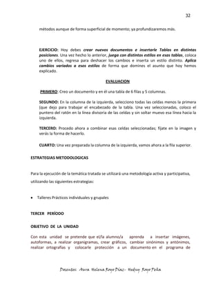 32


     métodos aunque de forma superficial de momento; ya profundizaremos más.



     EJERCICIO: Hoy debes crear nuevos documentos e insertarle Tablas en distintas
     posiciones. Una vez hecho lo anterior, juega con distintos estilos en esas tablas, coloca
     uno de ellos, regresa para deshacer los cambios e inserta un estilo distinto. Aplica
     cambios variados a esos estilos de forma que domines el asunto que hoy hemos
     explicado.

                                           EVALUACION

     PRIMERO: Creo un documento y en él una tabla de 6 filas y 5 columnas.

     SEGUNDO: En la columna de la izquierda, selecciono todas las celdas menos la primera
     (que dejo para trabajar el encabezado de la tabla. Una vez seleccionadas, coloco el
     puntero del ratón en la línea divisoria de las celdas y sin soltar muevo esa línea hacia la
     izquierda.

     TERCERO: Procedo ahora a combinar esas celdas seleccionadas; fíjate en la imagen y
     verás la forma de hacerlo.

     CUARTO: Una vez preparada la columna de la izquierda, vamos ahora a la fila superior.

ESTRATEGIAS METODOLOGICAS


Para la ejecución de la temática tratada se utilizará una metodología activa y participativa,
utilizando las siguientes estrategias:


   Talleres Prácticos individuales y grupales


TERCER PERÍODO

OBJETIVO DE LA UNIDAD

Con esta unidad se pretende que el/la alumno/a aprenda a insertar imágenes,
autoformas, a realizar organigramas, crear gráficos, cambiar sinónimos y antónimos,
realizar ortografías y colocarle protección a un documento en el programa de




                 Docentes: Aura Helena Royo Díaz- Hedny Royo Peña
 