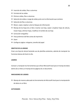 38

 Inserción de celdas, filas o columnas
 Formato de las celdas
 Eliminar celdas, filas o columnas
 Selección de celdas o rango de celdas junto con la información que contiene
 Selección de filas o columnas
 Mover, copiar, duplicar y borrar bloques de información
 Manejo de las hojas de un libro: insertar una hoja, copiar o duplicar hojas de cálculo,
   mover hojas, eliminar hojas, modificar el nombre de una hoja
 Corrección ortográfica
 Vista preliminar del libro antes de imprimirlo
 Zoom
 Configurar página: márgenes, tamaño del papel


OBJETIVO DE LA UNIDAD
Crear una hoja de cálculo haciendo uso de plantillas existentes, además de manipular las
funciones básicas de Excel en ella.


LOGROS


Conocer y manipular las herramientas que ofrece Microsoft Excel para el manejo de datos
dentro de un libro y el manejo de las páginas de un documento.


INDICADORES DE LOGROS


 Maneja de manera adecuada las herramientas de Microsoft Excel para la manipulación
   de datos en un libro.


ACTIVIDADES




                 Docentes: Aura Helena Royo Díaz- Hedny Royo Peña
 