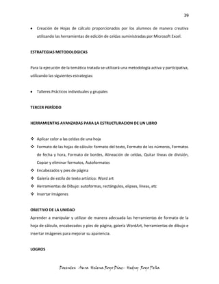 39

   Creación de Hojas de cálculo proporcionados por los alumnos de manera creativa
   utilizando las herramientas de edición de celdas suministradas por Microsoft Excel.


ESTRATEGIAS METODOLOGICAS


Para la ejecución de la temática tratada se utilizará una metodología activa y participativa,
utilizando las siguientes estrategias:


   Talleres Prácticos individuales y grupales


TERCER PERÍODO


HERRAMIENTAS AVANZADAS PARA LA ESTRUCTURACION DE UN LIBRO


 Aplicar color a las celdas de una hoja
 Formato de las hojas de cálculo: formato del texto, Formato de los números, Formatos
   de fecha y hora, Formato de bordes, Alineación de celdas, Quitar líneas de división,
   Copiar y eliminar formatos, Autoformatos
 Encabezados y pies de página
 Galería de estilo de texto artístico: Word art
 Herramientas de Dibujo: autoformas, rectángulos, elipses, líneas, etc
 Insertar Imágenes


OBJETIVO DE LA UNIDAD
Aprender a manipular y utilizar de manera adecuada las herramientas de formato de la
hoja de cálculo, encabezados y pies de página, galería WordArt, herramientas de dibujo e
insertar imágenes para mejorar su apariencia.


LOGROS



                 Docentes: Aura Helena Royo Díaz- Hedny Royo Peña
 