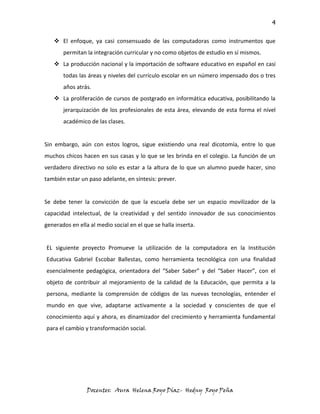 4

    El enfoque, ya casi consensuado de las computadoras como instrumentos que
       permitan la integración curricular y no como objetos de estudio en sí mismos.
    La producción nacional y la importación de software educativo en español en casi
       todas las áreas y niveles del currículo escolar en un número impensado dos o tres
       años atrás.
    La proliferación de cursos de postgrado en informática educativa, posibilitando la
       jerarquización de los profesionales de esta área, elevando de esta forma el nivel
       académico de las clases.


Sin embargo, aún con estos logros, sigue existiendo una real dicotomía, entre lo que
muchos chicos hacen en sus casas y lo que se les brinda en el colegio. La función de un
verdadero directivo no solo es estar a la altura de lo que un alumno puede hacer, sino
también estar un paso adelante, en síntesis: prever.


Se debe tener la convicción de que la escuela debe ser un espacio movilizador de la
capacidad intelectual, de la creatividad y del sentido innovador de sus conocimientos
generados en ella al medio social en el que se halla inserta.


EL siguiente proyecto Promueve la utilización de la computadora en la Institución
Educativa Gabriel Escobar Ballestas, como herramienta tecnológica con una finalidad
esencialmente pedagógica, orientadora del “Saber Saber” y del “Saber Hacer”, con el
objeto de contribuir al mejoramiento de la calidad de la Educación, que permita a la
persona, mediante la comprensión de códigos de las nuevas tecnologías, entender el
mundo en que vive, adaptarse activamente a la sociedad y conscientes de que el
conocimiento aquí y ahora, es dinamizador del crecimiento y herramienta fundamental
para el cambio y transformación social.




                 Docentes: Aura Helena Royo Díaz- Hedny Royo Peña
 
