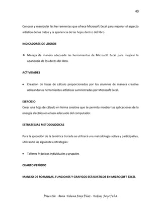 40



Conocer y manipular las herramientas que ofrece Microsoft Excel para mejorar el aspecto
artístico de los datos y la apariencia de las hojas dentro del libro.


INDICADORES DE LOGROS


 Maneja de manera adecuada las herramientas de Microsoft Excel para mejorar la
   apariencia de los datos del libro.


ACTIVIDADES


   Creación de hojas de cálculo proporcionados por los alumnos de manera creativa
   utilizando las herramientas artísticas suministradas por Microsoft Excel.


EJERCICIO
Crear una hoja de cálculo en forma creativa que te permita mostrar las aplicaciones de la
energía eléctrica en el uso adecuado del computador.


ESTRATEGIAS METODOLOGICAS


Para la ejecución de la temática tratada se utilizará una metodología activa y participativa,
utilizando las siguientes estrategias:


   Talleres Prácticos individuales y grupales


CUARTO PERÍODO


MANEJO DE FORMULAS, FUNCIONES Y GRAFICOS ESTADISTICOS EN MICROSOFT EXCEL




                 Docentes: Aura Helena Royo Díaz- Hedny Royo Peña
 