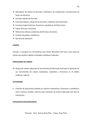 41

 Operadores de cálculo de fórmulas: aritméticos, de comparación, concatenación de
   texto, de referencia
 Entrada y edición de fórmulas
 Funciones Básicas: sintaxis de las funciones, utilización de las funciones
 Funciones trigonométricas, financieras, estadísticas, de fecha y hora
 Copiar fórmulas y funciones
 Referencias relativas y absolutas de fórmulas y funciones
 Creación de gráficos estadísticos
 Ejercicios de aplicación


LOGROS


Conocer y manipular las herramientas que ofrece Microsoft Excel para crear hojas de
cálculo que ayuden a agilizar actividades cotidianas y laborales.


INDICADORES DE LOGROS


 Maneja de manera adecuada las herramientas de Microsoft Excel para la aplicación de
   sus herramientas de cálculo matemático, estadístico y financiero en el ámbito
   cotidiano y laboral.


ACTIVIDADES


   Creación de documentos basados en cálculos matemáticos, financieros y estadísticos
   como: Facturas, listados, nóminas para manipular de manera adecuada este tipo de
   información.


ESTRATEGIAS METODOLOGICAS




                  Docentes: Aura Helena Royo Díaz- Hedny Royo Peña
 