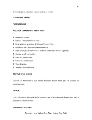 43

11. Interés por la asignatura y buena actitud en el aula.


12.5 DECIMO GRADO


PRIMER PERÍODO


INICIACION EN MICROSOFT POWER POINT


 Conceptos básicos
 Entrada a Microsoft Power Point
 Descripción de la ventana de Microsoft Power Point
 Elementos que componen una presentación
 Crear una nueva presentación: A partir de contenido y diseños sugeridos
 Guardar una Presentación
 Abrir una presentación
 Cerrar una presentación
 Tipos de Vistas
 Trabajar con Diapositivas


OBJETIVO DE LA UNIDAD


Conocer las herramientas que ofrece Microsoft Power Point para la creación de
presentaciones.


LOGROS


Utiliza de manera adecuada las herramientas que ofrece Microsoft Power Point para la
creación de presentaciones.


INDICADORES DE LOGROS


                  Docentes: Aura Helena Royo Díaz- Hedny Royo Peña
 
