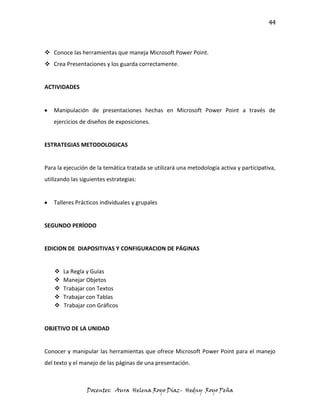 44



 Conoce las herramientas que maneja Microsoft Power Point.
 Crea Presentaciones y los guarda correctamente.


ACTIVIDADES


   Manipulación de presentaciones hechas en Microsoft Power Point a través de
   ejercicios de diseños de exposiciones.


ESTRATEGIAS METODOLOGICAS


Para la ejecución de la temática tratada se utilizará una metodología activa y participativa,
utilizando las siguientes estrategias:


   Talleres Prácticos individuales y grupales


SEGUNDO PERÍODO


EDICION DE DIAPOSITIVAS Y CONFIGURACION DE PÁGINAS


       La Regla y Guías
       Manejar Objetos
       Trabajar con Textos
       Trabajar con Tablas
       Trabajar con Gráficos


OBJETIVO DE LA UNIDAD


Conocer y manipular las herramientas que ofrece Microsoft Power Point para el manejo
del texto y el manejo de las páginas de una presentación.



                 Docentes: Aura Helena Royo Díaz- Hedny Royo Peña
 