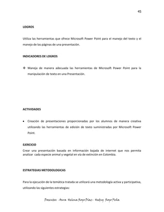 45



LOGROS


Utiliza las herramientas que ofrece Microsoft Power Point para el manejo del texto y el
manejo de las páginas de una presentación.


INDICADORES DE LOGROS


 Maneja de manera adecuada las herramientas de Microsoft Power Point para la
   manipulación de texto en una Presentación.




ACTIVIDADES


   Creación de presentaciones proporcionadas por los alumnos de manera creativa
   utilizando las herramientas de edición de texto suministradas por Microsoft Power
   Point.


EJERCICIO
Crear una presentación basada en información bajada de internet que nos permita
analizar cada especie animal y vegetal en vía de extinción en Colombia.



ESTRATEGIAS METODOLOGICAS


Para la ejecución de la temática tratada se utilizará una metodología activa y participativa,
utilizando las siguientes estrategias:


                 Docentes: Aura Helena Royo Díaz- Hedny Royo Peña
 