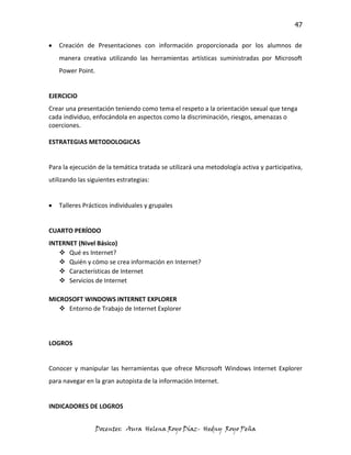 47

   Creación de Presentaciones con información proporcionada por los alumnos de
   manera creativa utilizando las herramientas artísticas suministradas por Microsoft
   Power Point.


EJERCICIO
Crear una presentación teniendo como tema el respeto a la orientación sexual que tenga
cada individuo, enfocándola en aspectos como la discriminación, riesgos, amenazas o
coerciones.

ESTRATEGIAS METODOLOGICAS


Para la ejecución de la temática tratada se utilizará una metodología activa y participativa,
utilizando las siguientes estrategias:


   Talleres Prácticos individuales y grupales


CUARTO PERÍODO
INTERNET (Nivel Básico)
    Qué es Internet?
    Quién y cómo se crea información en Internet?
    Características de Internet
    Servicios de Internet

MICROSOFT WINDOWS INTERNET EXPLORER
    Entorno de Trabajo de Internet Explorer




LOGROS


Conocer y manipular las herramientas que ofrece Microsoft Windows Internet Explorer
para navegar en la gran autopista de la información Internet.


INDICADORES DE LOGROS


                  Docentes: Aura Helena Royo Díaz- Hedny Royo Peña
 