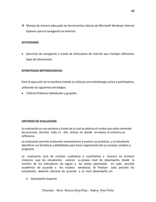 48



 Maneja de manera adecuada las herramientas básicas de Microsoft Windows Internet
   Explorer para la navegación en Internet.


ACTIVIDADES


   Ejercicios de navegación a través de direcciones de internet que manejen diferentes
   tipos de información.


ESTRATEGIAS METODOLOGICAS


Para la ejecución de la temática tratada se utilizará una metodología activa y participativa,
utilizando las siguientes estrategias:
   Talleres Prácticos individuales y grupales




CRITERIOS DE EVALUACION

La evaluación es una ventana a través de la cual se detecta el rumbo que están tomando
los procesos, durante todo el año lectivo en donde se evalúa, se orienta y se
reflexiona.
La evaluación permite al docente autoevaluarse y evaluar sus prácticas, y al estudiante
identificar sus fortalezas y debilidades para hacer seguimiento de sus propios cambios y
progresos.

La evaluación será de carácter cualitativa y cuantitativa y buscara en primera
instancia que los estudiantes valoren su propio nivel de desempeño, desde la
revisión de los indicadores de logros y las metas planteadas en cada periodo
académico de acuerdo a los núcleos temáticos. Al finalizar cada periodo los
estudiantes deberán ubicarse de acuerdo a su nivel desempeño en:

       Desempeño Superior


                 Docentes: Aura Helena Royo Díaz- Hedny Royo Peña
 