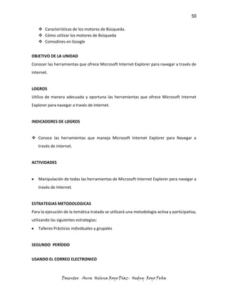 50

    Características de los motores de Búsqueda.
    Cómo utilizar los motores de Búsqueda
    Comodines en Google


OBJETIVO DE LA UNIDAD
Conocer las herramientas que ofrece Microsoft Internet Explorer para navegar a través de
internet.


LOGROS
Utiliza de manera adecuada y oportuna las herramientas que ofrece Microsoft Internet
Explorer para navegar a través de internet.


INDICADORES DE LOGROS


 Conoce las herramientas que maneja Microsoft Internet Explorer para Navegar a
   través de internet.


ACTIVIDADES


   Manipulación de todas las herramientas de Microsoft Internet Explorer para navegar a
   través de Internet.


ESTRATEGIAS METODOLOGICAS
Para la ejecución de la temática tratada se utilizará una metodología activa y participativa,
utilizando las siguientes estrategias:
   Talleres Prácticos individuales y grupales


SEGUNDO PERÍODO


USANDO EL CORREO ELECTRONICO



                 Docentes: Aura Helena Royo Díaz- Hedny Royo Peña
 