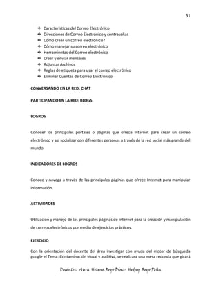51

      Características del Correo Electrónico
      Direcciones de Correo Electrónico y contraseñas
      Cómo crear un correo electrónico?
      Cómo manejar su correo electrónico
      Herramientas del Correo electrónico
      Crear y enviar mensajes
      Adjuntar Archivos
      Reglas de etiqueta para usar el correo electrónico
      Eliminar Cuentas de Correo Electrónico

CONVERSANDO EN LA RED: CHAT

PARTICIPANDO EN LA RED: BLOGS


LOGROS


Conocer los principales portales o páginas que ofrece Internet para crear un correo
electrónico y así socializar con diferentes personas a través de la red social más grande del
mundo.


INDICADORES DE LOGROS


Conoce y navega a través de las principales páginas que ofrece Internet para manipular
información.


ACTIVIDADES


Utilización y manejo de las principales páginas de Internet para la creación y manipulación
de correos electrónicos por medio de ejercicios prácticos.


EJERCICIO

Con la orientación del docente del área investigar con ayuda del motor de búsqueda
google el Tema: Contaminación visual y auditiva, se realizara una mesa redonda que girará

                 Docentes: Aura Helena Royo Díaz- Hedny Royo Peña
 
