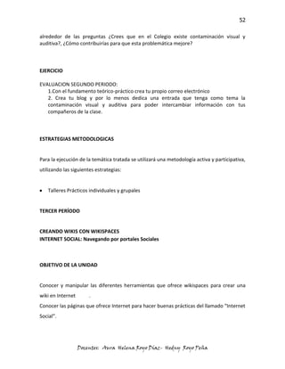 52

alrededor de las preguntas ¿Crees que en el Colegio existe contaminación visual y
auditiva?, ¿Cómo contribuirías para que esta problemática mejore?



EJERCICIO

EVALUACION SEGUNDO PERIODO:
   1.Con el fundamento teórico-práctico crea tu propio correo electrónico
   2. Crea tu blog y por lo menos dedica una entrada que tenga como tema la
   contaminación visual y auditiva para poder intercambiar información con tus
   compañeros de la clase.



ESTRATEGIAS METODOLOGICAS


Para la ejecución de la temática tratada se utilizará una metodología activa y participativa,
utilizando las siguientes estrategias:


   Talleres Prácticos individuales y grupales


TERCER PERÍODO


CREANDO WIKIS CON WIKISPACES
INTERNET SOCIAL: Navegando por portales Sociales



OBJETIVO DE LA UNIDAD


Conocer y manipular las diferentes herramientas que ofrece wikispaces para crear una
wiki en Internet       .
Conocer las páginas que ofrece Internet para hacer buenas prácticas del llamado “Internet
Social”.




                   Docentes: Aura Helena Royo Díaz- Hedny Royo Peña
 