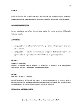 53

LOGROS


Utiliza de manera adecuada las diferentes herramientas que ofrece wikispaces para crear
una wiki en Internet y así hacer uso de las buenas prácticas del llamado “Internet Social”.


INDICADORES DE LOGROS


Conoce las páginas que ofrece internet para realizar las buenas prácticas del llamado
“Internet Social”.


ACTIVIDADES


   Manipulación de las diferentes herramientas que ofrece wikispaces para crear una
   wiki en Internet.
   Manipulación de todas las herramientas de navegación de Internet explorer para
   explorar todas las páginas del internet social a través de ejercicios prácticos.


EJERCICIO
DEBATAMOS EN CLASE
Investiga en internet sobre el derecho a la Intimidad y su incidencia en el manejo de la
información personal a través de la red de redes Internet.



EJERCICIO
EVALUACION TERCER PERIODO:

Con el fundamento teórico-práctico navega en las diferentes páginas de Internet Social y
establece diferencias acerca de su contenido y calidad de información que ofrecen (Por lo
menos establece un comparativo con cuatro (4) tipo de portales).


ESTRATEGIAS METODOLOGICAS




                 Docentes: Aura Helena Royo Díaz- Hedny Royo Peña
 