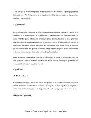 7

Es por eso que la informática puede utilizarse como recurso didáctico – pedagógico en las
distintas áreas y / o disciplinas de la educación sistemática porque favorece al proceso de
enseñanza – aprendizaje.


4. JUSTICACION



Hoy en día es indiscutible que la informática puede contribuir a mejorar la calidad de la
enseñanza y la investigación. En la época de la información y las comunicaciones, es
bueno entender que la informática ofrece un valioso potencial que no se debe ignorar en
los procesos de renovación pedagógica: "Si nuestros centros de educación no asumen su
papel como desarrollo de esta revolución del conocimiento, se puede correr el riesgo de
que nos convirtamos en "piezas de museo" cada día más alejadas de las necesidades,
problemas e intereses del desarrollo del hombre y la sociedad.

De ahí la urgente necesidad de capacitar en informática a nuestros estudiantes para que
éstos puedan sacar el máximo provecho de estas nuevas tecnologías practicas que
enriquecen la calidad de proyecto de vida.


5. OBJETIVOS:


5.1. Objetivo General


Utilizar la computadora en el que hacer pedagógico de la Institución Educativa Gabriel
Escobar Ballestas enseñando al alumno a manejarla, lo cual ayudará a mejorar su
autoestima, sintiéndose capaces de “lograr cosas”, realizar proyectos, crecer entre otros.


5.2 Objetivos Específicos




                Docentes: Aura Helena Royo Díaz- Hedny Royo Peña
 