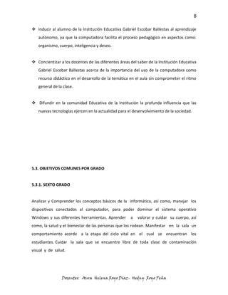 8

 Inducir al alumno de la Institución Educativa Gabriel Escobar Ballestas al aprendizaje
   autónomo, ya que la computadora facilita el proceso pedagógico en aspectos como:
   organismo, cuerpo, inteligencia y deseo.


 Concientizar a los docentes de las diferentes áreas del saber de la Institución Educativa
   Gabriel Escobar Ballestas acerca de la importancia del uso de la computadora como
   recurso didáctico en el desarrollo de la temática en el aula sin comprometer el ritmo
   general de la clase.


 Difundir en la comunidad Educativa de la Institución la profunda influencia que las
   nuevas tecnologías ejercen en la actualidad para el desenvolvimiento de la sociedad.




5.3. OBJETIVOS COMUNES POR GRADO


5.3.1. SEXTO GRADO


Analizar y Comprender los conceptos básicos de la informática, así como, manejar los
dispositivos conectados al computador, para poder dominar el sistema operativo
Windows y sus diferentes herramientas. Aprender       a   valorar y cuidar su cuerpo, así
como, la salud y el bienestar de las personas que los rodean. Manifestar en la sala un
comportamiento acorde a la etapa del ciclo vital en el cual se encuentran los
estudiantes. Cuidar la sala que se encuentre libre de toda clase de contaminación
visual y de salud.




                Docentes: Aura Helena Royo Díaz- Hedny Royo Peña
 