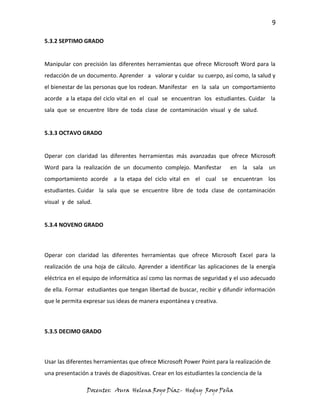 9

5.3.2 SEPTIMO GRADO


Manipular con precisión las diferentes herramientas que ofrece Microsoft Word para la
redacción de un documento. Aprender a valorar y cuidar su cuerpo, así como, la salud y
el bienestar de las personas que los rodean. Manifestar en la sala un comportamiento
acorde a la etapa del ciclo vital en el cual se encuentran los estudiantes. Cuidar la
sala que se encuentre libre de toda clase de contaminación visual y de salud.


5.3.3 OCTAVO GRADO


Operar con claridad las diferentes herramientas más avanzadas que ofrece Microsoft
Word para la realización de un documento complejo. Manifestar             en la sala un
comportamiento acorde a la etapa del ciclo vital en el cual se encuentran los
estudiantes. Cuidar la sala que se encuentre libre de toda clase de contaminación
visual y de salud.


5.3.4 NOVENO GRADO



Operar con claridad las diferentes herramientas que ofrece Microsoft Excel para la
realización de una hoja de cálculo. Aprender a identificar las aplicaciones de la energía
eléctrica en el equipo de informática así como las normas de seguridad y el uso adecuado
de ella. Formar estudiantes que tengan libertad de buscar, recibir y difundir información
que le permita expresar sus ideas de manera espontánea y creativa.



5.3.5 DECIMO GRADO



Usar las diferentes herramientas que ofrece Microsoft Power Point para la realización de
una presentación a través de diapositivas. Crear en los estudiantes la conciencia de la

                Docentes: Aura Helena Royo Díaz- Hedny Royo Peña
 
