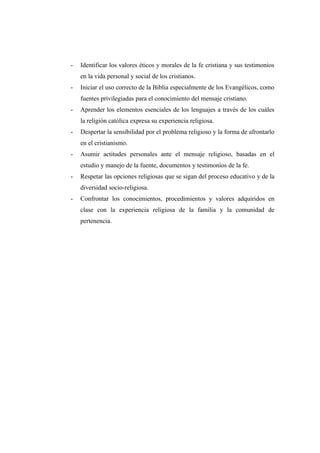 -   Identificar los valores éticos y morales de la fe cristiana y sus testimonios
    en la vida personal y social de los cristianos.
-   Iniciar el uso correcto de la Biblia especialmente de los Evangélicos, como
    fuentes privilegiadas para el conocimiento del mensaje cristiano.
-   Aprender los elementos esenciales de los lenguajes a través de los cuáles
    la religión católica expresa su experiencia religiosa.
-   Despertar la sensibilidad por el problema religioso y la forma de afrontarlo
    en el cristianismo.
-   Asumir actitudes personales ante el mensaje religioso, basadas en el
    estudio y manejo de la fuente, documentos y testimonios de la fe.
-   Respetar las opciones religiosas que se sigan del proceso educativo y de la
    diversidad socio-religiosa.
-   Confrontar los conocimientos, procedimientos y valores adquiridos en
    clase con la experiencia religiosa de la familia y la comunidad de
    pertenencia.
 
