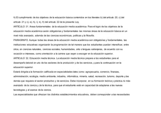 h) El cumplimiento de los objetivos de la educación básica contenidos en los literales b) del artículo 20, c) del
artículo 21 y c), e), h), i), k), ñ) del artículo 22 de la presente Ley.
ARTICULO 31. Areas fundamentales de la educación media académica. Para el logro de los objetivos de la
educación media académica serán obligatorias y fundamentales las mismas áreas de la educación básica en un
nivel más avanzado, además de las ciencias económicas, políticas y la filosofía.
PARAGRAFO. Aunque todas las áreas de la educación media académica son obligatorias y fundamentales, las
instituciones educativas organizarán la programación de tal manera que los estudiantes puedan intensificar, entre
otros, en ciencias naturales, ciencias sociales, humanidades, arte o lenguas extranjeras, de acuerdo con su
vocación e intereses, como orientación a la carrera que vayan a escoger en la educación superior.
ARTICULO 32. Educación media técnica. La educación media técnica prepara a los estudiantes para el
desempeño laboral en uno de los sectores de la producción y de los servicios, y para la continuación en la
educación superior.
Estará dirigida a la formación calificada en especialidades tales como: agropecuaria, comercio, finanzas,
administración, ecología, medio ambiente, industria, informática, minería, salud, recreación, turismo, deporte y las
demás que requiera el sector productivo y de servicios. Debe incorporar, en su formación teórica y práctica, lo más
avanzado de la ciencia y de la técnica, para que el estudiante esté en capacidad de adaptarse a las nuevas
tecnologías y al avance de la ciencia.
Las especialidades que ofrezcan los distintos establecimientos educativos, deben corresponder a las necesidades
 