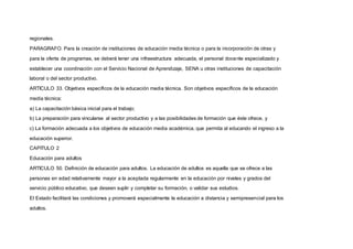 regionales.
PARAGRAFO. Para la creación de instituciones de educación media técnica o para la incorporación de otras y
para la oferta de programas, se deberá tener una infraestructura adecuada, el personal docente especializado y
establecer una coordinación con el Servicio Nacional de Aprendizaje, SENA u otras instituciones de capacitación
laboral o del sector productivo.
ARTICULO 33. Objetivos específicos de la educación media técnica. Son objetivos específicos de la educación
media técnica:
a) La capacitación básica inicial para el trabajo;
b) La preparación para vincularse al sector productivo y a las posibilidades de formación que éste ofrece, y
c) La formación adecuada a los objetivos de educación media académica, que permita al educando el ingreso a la
educación superior.
CAPITULO 2
Educación para adultos
ARTICULO 50. Definición de educación para adultos. La educación de adultos es aquella que se ofrece a las
personas en edad relativamente mayor a la aceptada regularmente en la educación por niveles y grados del
servicio público educativo, que deseen suplir y completar su formación, o validar sus estudios.
El Estado facilitará las condiciones y promoverá especialmente la educación a distancia y semipresencial para los
adultos.
 