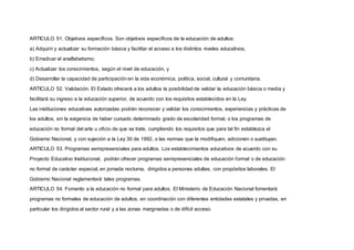 ARTICULO 51. Objetivos específicos. Son objetivos específicos de la educación de adultos:
a) Adquirir y actualizar su formación básica y facilitar el acceso a los distintos niveles educativos;
b) Erradicar el analfabetismo;
c) Actualizar los conocimientos, según el nivel de educación, y
d) Desarrollar la capacidad de participación en la vida económica, política, social, cultural y comunitaria.
ARTICULO 52. Validación. El Estado ofrecerá a los adultos la posibilidad de validar la educación básica o media y
facilitará su ingreso a la educación superior, de acuerdo con los requisitos establecidos en la Ley.
Las instituciones educativas autorizadas podrán reconocer y validar los conocimientos, experiencias y prácticas de
los adultos, sin la exigencia de haber cursado determinado grado de escolaridad formal, o los programas de
educación no formal del arte u oficio de que se trate, cumpliendo los requisitos que para tal fin establezca el
Gobierno Nacional, y con sujeción a la Ley 30 de 1992, o las normas que la modifiquen, adicionen o sustituyan.
ARTICULO 53. Programas semipresenciales para adultos. Los establecimientos educativos de acuerdo con su
Proyecto Educativo Institucional, podrán ofrecer programas semipresenciales de educación formal o de educación
no formal de carácter especial, en jornada nocturna, dirigidos a personas adultas, con propósitos laborales. El
Gobierno Nacional reglamentará tales programas.
ARTICULO 54. Fomento a la educación no formal para adultos. El Ministerio de Educación Nacional fomentará
programas no formales de educación de adultos, en coordinación con diferentes entidades estatales y privadas, en
particular los dirigidos al sector rural y a las zonas marginadas o de difícil acceso.
 
