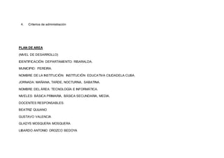 4. Criterios de administración
PLAN DE AREA
(NIVEL DE DESARROLLO)
IDENTIFICACIÓN DEPARTAMENTO: RISARALDA.
MUNICIPIO: PEREIRA.
NOMBRE DE LA INSTITUCIÓN: INSTITUCIÓN EDUCATIVA CIUDADELA CUBA.
JORNADA: MAÑANA, TARDE, NOCTURNA, SABATINA.
NOMBRE DEL ÁREA: TECNOLOGÍA E INFORMÁTICA.
NIVELES: BÁSICA PRIMARIA, BÁSICA SECUNDARIA, MEDIA.
DOCENTES RESPONSABLES:
BEATRIZ QUIJANO
GUSTAVO VALENCIA
GLADYS MOSQUERA MOSQUERA
LIBARDO ANTONIO OROZCO BEDOYA
 