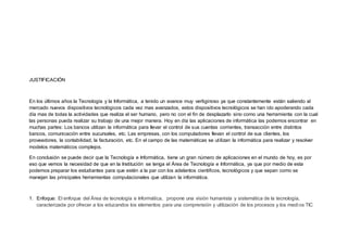 JUSTIFICACIÓN
En los últimos años la Tecnología y la Informática, a tenido un avance muy vertiginoso ya que constantemente están saliendo al
mercado nuevos dispositivos tecnológicos cada vez mas avanzados, estos dispositivos tecnológicos se han ido apoderando cada
día mas de todas la actividades que realiza el ser humano, pero no con el fin de desplazarlo sino como una herramienta con la cual
las personas pueda realizar su trabajo de una mejor manera. Hoy en día las aplicaciones de informática las podemos encontrar en
muchas partes: Los bancos utilizan la informática para llevar el control de sus cuentas corrientes, transacción entre distintos
bancos, comunicación entre sucursales, etc. Las empresas, con los computadores llevan el control de sus clientes, los
proveedores, la contabilidad, la facturación, etc. En el campo de las matemáticas se utilizan la informática para realizar y resolver
modelos matemáticos complejos.
En conclusión se puede decir que la Tecnología e Informática, tiene un gran número de aplicaciones en el mundo de hoy, es por
eso que vemos la necesidad de que en la Institución se tenga el Área de Tecnología e Informática, ya que por medio de esta
podemos preparar los estudiantes para que estén a la par con los adelantos cientificos, tecnológicos y que sepan como se
manejan las principales herramientas computacionales que utilizan la informática.
1. Enfoque: El enfoque del Área de tecnología e Informática, propone una visión humanista y sistemática de la tecnología,
caracterizada por ofrecer a los educandos los elementos para una comprensión y utilización de los procesos y los medi os TIC
 