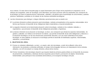 de su entorno. En esta visión el docente juega un papel dinamizador para el logro de los propósitos en congruencia con el
enfoque de la asignatura, tanto de Tecnología como Informática que busca promover entre los estudiantes una concepción de
la tecnología con base en aspectos técnico instrumental, culturales y de gestión para el aprendizaje de conocimientos y saberes
prácticos, habilidades y actitudes en el contexto de las diversas actividades tecnológicas.
2. Las tres dimensiones para distinguir e integrar diferentes aproximaciones para su estudio son:
2.1. La primera dimensión se llama educación para la tecnología, centrada principalmente en los aspectos instrumentales de la
técnica que favorece el desarrollo de las inteligencias lógico-matemáticas y corporal-cenestésicas.
2.2. La segunda dimensión es la denominada educación sobre la tecnología, centrada en los contextos culturales y
organizativos, que promueve el desarrollo de las inteligencias personales y lingüísticas.
2.3. La tercera dimensión es la educación en tecnología, es decir, una concepción que articula los aspectos instrumentales, de
gestión y culturales con énfasis en la formación de valores, que permite el desarrollo de las siete inteligencias y relaciona a
la educación tecnológica con las dos dimensiones previamente descritas y con una visión sistemática de la propia
tecnología; en otras palabras, la educación en tecnología permite el desarrollo de habilidades cognitivas, instrumentales,
valorativas y comunicativas.
3. OBJETIVOS DEL ÁREA.
3.1. Formar un ciudadano alfabetizado, es decir, un usuario culto de la tecnología, a partir de la reflexión crítica de la
información, los productos y ambientes artificiales, el manejo de los lenguajes técnicos y la interpretación de los símbolos
utilizados, con el fin de adquirir un manejo eficiente y eficaz de los mismos.
3.2. Formar innovadores de la tecnología situación que requiere desde los primeros grados énfasis en el desarrollo de procesos
de pensamiento y habilidades y destrezas técnicas requeridas para el diseño y producción de objetos. Herramientas
fundamentales para participar en las sociedades democráticas y en el progreso tecnológico del país.
 