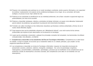 3.3. Preparar a los estudiantes para participar en un mundo tecnológico cambiante, siendo usuarios informados y con capacidad
de contribuir creativamente en la solución de los problemas tecnológicos de su hogar, de su comunidad, del mundo
ecológico, en procura de una mejor calidad de vida.
3.4. Potenciar en los estudiantes la identificación de una identidad profesional y de su futuro educativo ocupacional según sus
potencialidades y los retos de la sociedad.
3.5. Potenciar y desarrollar estrategias, métodos y actividades de trabajo individual y en equipo como alternativa fundamental
para la solución de problemas, que garanticen la producción del conocimiento tecnológico.
3.6. Fomentar una cultura tecnológica en las instituciones educativas que favorezca cambios actitudinales y formas de ver el
mundo desde diferentes ángulos.
3.7. Crear espacios para que los estudiantes adquieran una “alfabetización laboral” y una visión acerca de las carreras
profesionales que requiera el país relacionadas con la educación en tecnología.
3.8. Lograr que los estudiantes comprendan y apliquen los principales conceptos del computador, las herramientas de software
computacionales más utilizadas, y la Internet.
4. Competencias a desarrollar en los estudiantes del Área de Tecnología e Informática: Competencia es un saber hacer
en contexto, es decir el conjunto de acciones que un estudiante realiza en un contexto particular y que cumplen con las
exigencias específicas del mismo.
4.1. Las competencias a desarrollar en el área de Tecnologia e Informática requieren de: desarrollo de procesos de
pensamiento concreto y abstracto, sistémico, divergente y estratégico. Asi, como de aprendizajes congnitivos,
metacogntivos, procedimentales y actitudinales; aprendizajes y procesos que se manifiestan en las competencias que se
evidencian a través de desempeños o acciones concretas, (las competencias como tales no son evidentes sino sus
desempeños).
 