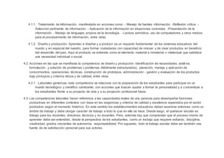 4.1.1. Tratamiento de Información, manifestada en acciones como: - Manejo de fuentes información. -Reflexión crítica. -
Selección pertinente de información. - Aplicación de la información en situaciones concretas. -Presentación de la
información. - Manejo de lenguajes propios de la tecnología. - Lectura semiótica, uso de computadores y otros medios
para el procesamiento de información, entre otras.
4.1.2. Diseño y producción: Aprender a diseñar y a producir es un requisito fundamental de los sistemas educativos del
mundo y en especial del nuestro, para formar ciudadanos con capacidad de innovar y de crear productos en beneficio
del desarrollo del pais. Aquí el producto se entiende como el elemento material e inmaterial o intelectual que satisface
una necesidad individual o social.
4.2. Acciones en las que se manifiesta la competencia de diseño y producción: identificación de necesidades, análi sis,
formulación y solución de problemas ( problemas débilmente estructurados), planeción, maneja y aplicación de
conocimientos, operaciones, técnicas, construcción de prototipos, administración - gestión y evaluación de los productos
bajo principios y criterios éticos y de calidad, entre otras.
4.2.1. Laborales genéricas, esta competencia se relaciona con la preparación de los estudiantes para participar en un
mundo tecnológico y científico cambiante, con acciones que buscan ayudar a formar la personalidad y a concientizar a
los estudiantes frente a su proyecto de vida y a su proyeción profesional futura.
4.3. Las competencias laborales hacen referencia a las capacidades reales de una persona para desempeñar funciones
productivas en diferentes contextos con base en las exigencias y criterios de calidad y excelencia esperados por el sector
productivo según el momento histórico. En este sentido los establecimientos educativos deben asumirse entonces como un
ámbito de trabajo y debe otorgar caracter de trabajo a todo lo que en ella se hace. Desde luego, el quehacer escolar es
trabajo para los docentes, directivos, técnicos y no docentes. Pero, además hay que comprender que el proceso mismo de
aprender debe ser entendido, desde la perspectiva de los estudiantes, como un trabajo que requiere esfuerzo, disciplina,
creatividad, grados crecientes de autonomía, responsabilidad. Por supuesto, todo el trabajo escolar debe ser también una
fuente de de satisfacción personal para sus actores.
 
