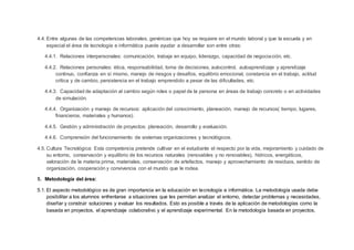 4.4. Entre algunas de las competencias laborales, genéricas que hoy se requiere en el mundo laboral y que la escuela y en
especial el área de tecnología e informática puede ayudar a desarrollar son entre otras:
4.4.1. Relaciones interpersonales: comunicación, trabaja en equipo, liderazgo, capacidad de negociación, etc.
4.4.2. Relaciones personales: ética, responsabilidad, toma de decisiones, autocontrol, autoaprendizaje y aprendizaje
continuo, confianza en sí mismo, manejo de riesgos y desafíos, equilibrio emocional, constancia en el trabajo, actitud
crítica y de cambio, persistencia en el trabajo emprendido a pesar de las dificultades, etc.
4.4.3. Capacidad de adaptación al cambio según roles o papel de la persona en áreas de trabajo concreto o en actividades
de simulación.
4.4.4. Organización y manejo de recursos: aplicación del conocimiento, planeación, manejo de recursos( tiempo, lugares,
financieros, materiales y humanos).
4.4.5. Gestión y administración de proyectos: planeación, desarrollo y evaluación.
4.4.6. Comprensión del funcionamiento de sistemas organizaciones y tecnológicos.
4.5. Cultura Tecnológica: Esta competencia pretende cultivar en el estudiante el respecto por la vida, mejoramiento y cuidado de
su entorno, conservación y equilibrio de los recursos naturales (renovables y no renovables), hídricos, energéticos,
valoración de la materia prima, materiales, conservación de artefactos, manejo y aprovechamiento de residuos, sentido de
organización, cooperación y convivencia con el mundo que le rodea.
5. Metodología del área:
5.1. El aspecto metodológico es de gran importancia en la educación en tecnología e informática. La metodología usada debe
posibilitar a los alumnos enfrentarse a situaciones que les permitan analizar el entorno, detectar problemas y necesidades,
diseñar y construir soluciones y evaluar los resultados. Esto es posible a través de la aplicación de metodologías como la
basada en proyectos, el aprendizaje colaborativo y el aprendizaje experimental. En la metodología basada en proyectos,
 