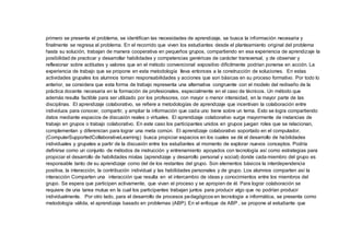 primero se presenta el problema, se identifican las necesidades de aprendizaje, se busca la información necesaria y
finalmente se regresa al problema. En el recorrido que viven los estudiantes desde el planteamiento original del problema
hasta su solución, trabajan de manera cooperativa en pequeños grupos, compartiendo en esa experiencia de aprendizaje la
posibilidad de practicar y desarrollar habilidades y competencias genéricas de carácter transversal, y de observar y
reflexionar sobre actitudes y valores que en el método convencional expositivo difícilmente podrían ponerse en acción. La
experiencia de trabajo que se propone en esta metodología lleva entonces a la construcción de soluciones. En estas
actividades grupales los alumnos toman responsabilidades y acciones que son básicas en su proceso formativo. Por todo lo
anterior, se considera que esta forma de trabajo representa una alternativa congruente con el modelo del rediseño de la
práctica docente necesaria en la formación de profesionales, especialmente en el caso de técnicos. Un método que
además resulta factible para ser utilizado por los profesores, con mayor o menor intensidad, en la mayor parte de las
disciplinas. El aprendizaje colaborativo, se refiere a metodologías de aprendizaje que incentivan la colaboración entre
individuos para conocer, compartir, y ampliar la información que cada uno tiene sobre un tema. Esto se logra compartiendo
datos mediante espacios de discusión reales o virtuales. El aprendizaje colaborativo surge mayormente de instancias de
trabajo en grupos o trabajo colaborativo. En este caso los participantes unidos en grupos juegan roles que se relacionan,
complementan y diferencian para lograr una meta común. El aprendizaje colaborativo soportado en el computador,
(ComputerSupportedCollaborativeLearning) busca propiciar espacios en los cuales se dé el desarrollo de habilidades
individuales y grupales a partir de la discusión entre los estudiantes al momento de explorar nuevos conceptos. Podría
definirse como un conjunto de métodos de instrucción y entrenamiento apoyados con tecnología así como estrategias para
propiciar el desarrollo de habilidades mixtas (aprendizaje y desarrollo personal y social) donde cada miembro del grupo es
responsable tanto de su aprendizaje como del de los restantes del grupo. Son elementos básicos la interdependencia
positiva, la interacción, la contribución individual y las habilidades personales y de grupo. Los alumnos comparten así la
interacción Comparten una interacción que resulta en el intercambio de ideas y conocimientos entre los miembros del
grupo. Se espera que participen activamente, que vivan el proceso y se apropien de él. Para lograr colaboración se
requiere de una tarea mutua en la cual los participantes trabajan juntos para producir algo que no podrían producir
individualmente. Por otro lado, para el desarrollo de procesos pedagógicos en tecnología e informática, se presenta como
metodología válida, el aprendizaje basado en problemas (ABP). En el enfoque de ABP , se propone al estudiante que
 