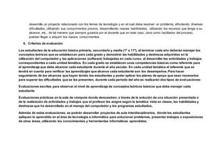 desarrolle un proyecto relacionado con los temas de tecnología y en el cual debe resolver un problema, afrontando diversas
dificultades, utilizando sus conocimientos previos, desarrollando nuevas habilidades, utilizando los recursos que tenga a su
alcance, etc., de tal manera que siempre guiados por el docente que en este caso, obra como facilitador del proceso,
puedan llegar a adquirir los nuevos conocimientos
6. Criterios de evaluación
Los estudiantes de la educación básica primaria, secundaria y media (1º a 11º), al terminar cada año deberán manejar los
conceptos teóricos que se establezcan para cada grado y demostrar las habilidades y destrezas adquiridas en la
utilización del computador y las aplicaciones (software) trabajadas en cada curso, al desarrollar las actividades y trabajos
correspondientes a cada unidad temática. En cada grado se establecen unas competencias básicas como referente para
el aprendizaje que debe alcanzar cada estudiante durante el año escolar. En cada unidad temática el referente que se
tendrá en cuenta para verificar los aprendizajes que alcance cada estudiante son los desempeños. Para hacer
seguimiento de los alcances que hayan tenido los estudiantes y poder aplicar los planes de apoyo que sean necesarios
para superar las dificultades que se les presenten, durante cada periodo del año se realizarán dos tipos de evaluaciones:
Evaluaciones escritas para observar el nivel de aprendizaje de conceptos teóricos básicos que deba manejar cada
estudiante.
Evaluaciones prácticas en la sala de cómputo donde demuestren, a través de la solución de una situación presentada o
de la realización de actividades y trabajos que el profesor les asigne según la temática vista en clases, las habilidades y
destrezas que ha desarrollado en el manejo del computador y los programas estudiados.
Además de estas evaluaciones, se podrán desarrollar proyectos de aula interdisciplinarios, donde los estudiantes
apliquen lo aprendido en el área de tecnologia e informática para solucionar problemas, presentar trabajos o exposiciones
de otras áreas, utilizando los conocimientos y herramientas informáticas aprendidas.
 