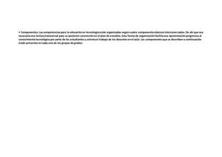 • Componentes.Lascompetenciaspara la educaciónen tecnologíaestán organizadas segúncuatro componentesbásicosinterconectados.De ahí que sea
necesariauna lecturatransversal para su posterior concreciónen el plan de estudios.Esta forma de organizaciónfacilitauna aproximaciónprogresiva al
conocimientotecnológicopor parte de los estudiantesy orientael trabajo de los docentesenel aula. Los componentesque se describena continuación
están presentesencada uno de los grupos de grados:
 