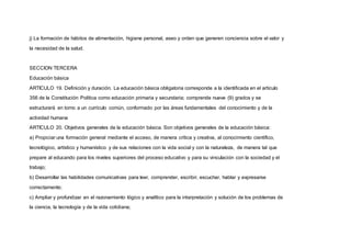 j) La formación de hábitos de alimentación, higiene personal, aseo y orden que generen conciencia sobre el valor y
la necesidad de la salud.
SECCION TERCERA
Educación básica
ARTICULO 19. Definición y duración. La educación básica obligatoria corresponde a la identificada en el artículo
356 de la Constitución Política como educación primaria y secundaria; comprende nueve (9) grados y se
estructurará en torno a un currículo común, conformado por las áreas fundamentales del conocimiento y de la
actividad humana
ARTICULO 20. Objetivos generales de la educación básica. Son objetivos generales de la educación básica:
a) Propiciar una formación general mediante el acceso, de manera crítica y creativa, al conocimiento científico,
tecnológico, artístico y humanístico y de sus relaciones con la vida social y con la naturaleza, de manera tal que
prepare al educando para los niveles superiores del proceso educativo y para su vinculación con la sociedad y el
trabajo;
b) Desarrollar las habilidades comunicativas para leer, comprender, escribir, escuchar, hablar y expresarse
correctamente;
c) Ampliar y profundizar en el razonamiento lógico y analítico para la interpretación y solución de los problemas de
la ciencia, la tecnología y de la vida cotidiana;
 
