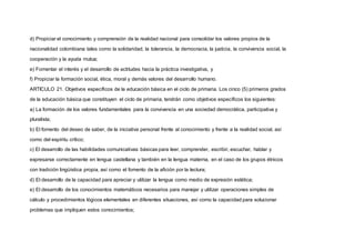 d) Propiciar el conocimiento y comprensión de la realidad nacional para consolidar los valores propios de la
nacionalidad colombiana tales como la solidaridad, la tolerancia, la democracia, la justicia, la convivencia social, la
cooperación y la ayuda mutua;
e) Fomentar el interés y el desarrollo de actitudes hacia la práctica investigativa, y
f) Propiciar la formación social, ética, moral y demás valores del desarrollo humano.
ARTICULO 21. Objetivos específicos de la educación básica en el ciclo de primaria. Los cinco (5) primeros grados
de la educación básica que constituyen el ciclo de primaria, tendrán como objetivos específicos los siguientes:
a) La formación de los valores fundamentales para la convivencia en una sociedad democrática, participativa y
pluralista;
b) El fomento del deseo de saber, de la iniciativa personal frente al conocimiento y frente a la realidad social, así
como del espíritu crítico;
c) El desarrollo de las habilidades comunicativas básicas para leer, comprender, escribir, escuchar, hablar y
expresarse correctamente en lengua castellana y también en la lengua materna, en el caso de los grupos étnicos
con tradición lingüística propia, así como el fomento de la afición por la lectura;
d) El desarrollo de la capacidad para apreciar y utilizar la lengua como medio de expresión estética;
e) El desarrollo de los conocimientos matemáticos necesarios para manejar y utilizar operaciones simples de
cálculo y procedimientos lógicos elementales en diferentes situaciones, así como la capacidad para solucionar
problemas que impliquen estos conocimientos;
 