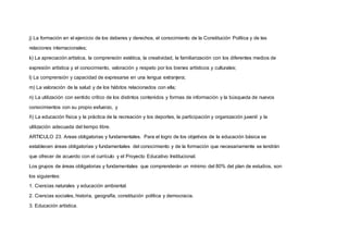 j) La formación en el ejercicio de los deberes y derechos, el conocimiento de la Constitución Política y de las
relaciones internacionales;
k) La apreciación artística, la comprensión estética, la creatividad, la familiarización con los diferentes medios de
expresión artística y el conocimiento, valoración y respeto por los bienes artísticos y culturales;
l) La comprensión y capacidad de expresarse en una lengua extranjera;
m) La valoración de la salud y de los hábitos relacionados con ella;
n) La utilización con sentido crítico de los distintos contenidos y formas de información y la búsqueda de nuevos
conocimientos con su propio esfuerzo, y
ñ) La educación física y la práctica de la recreación y los deportes, la participación y organización juvenil y la
utilización adecuada del tiempo libre.
ARTICULO 23. Areas obligatorias y fundamentales. Para el logro de los objetivos de la educación básica se
establecen áreas obligatorias y fundamentales del conocimiento y de la formación que necesariamente se tendrán
que ofrecer de acuerdo con el currículo y el Proyecto Educativo Institucional.
Los grupos de áreas obligatorias y fundamentales que comprenderán un mínimo del 80% del plan de estudios, son
los siguientes:
1. Ciencias naturales y educación ambiental.
2. Ciencias sociales, historia, geografía, constitución política y democracia.
3. Educación artística.
 