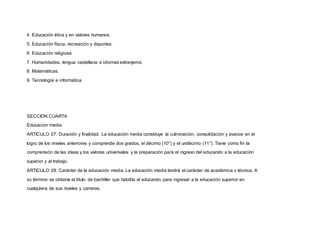 4. Educación ética y en valores humanos.
5. Educación física, recreación y deportes.
6. Educación religiosa.
7. Humanidades, lengua castellana e idiomas extranjeros.
8. Matemáticas.
9. Tecnología e informática.
SECCION CUARTA
Educación media
ARTICULO 27. Duración y finalidad. La educación media constituye la culminación, consolidación y avance en el
logro de los niveles anteriores y comprende dos grados, el décimo (10°) y el undécimo (11°). Tiene como fin la
comprensión de las ideas y los valores universales y la preparación para el ingreso del educando a la educación
superior y al trabajo.
ARTICULO 28. Carácter de la educación media. La educación media tendrá el carácter de académica o técnica. A
su término se obtiene el título de bachiller que habilita al educando para ingresar a la educación superior en
cualquiera de sus niveles y carreras.
 