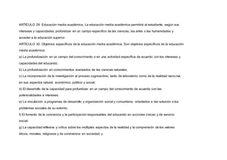 ARTICULO 29. Educación media académica. La educación media académica permitirá al estudiante, según sus
intereses y capacidades, profundizar en un campo específico de las ciencias, las artes o las humanidades y
acceder a la educación superior.
ARTICULO 30. Objetivos específicos de la educación media académica. Son objetivos específicos de la educación
media académica:
a) La profundización en un campo del conocimiento o en una actividad específica de acuerdo con los intereses y
capacidades del educando;
b) La profundización en conocimientos avanzados de las ciencias naturales;
c) La incorporación de la investigación al proceso cognoscitivo, tanto de laboratorio como de la realidad nacional,
en sus aspectos natural, económico, político y social;
d) El desarrollo de la capacidad para profundizar en un campo del conocimiento de acuerdo con las
potencialidades e intereses;
e) La vinculación a programas de desarrollo y organización social y comunitaria, orientados a dar solución a los
problemas sociales de su entorno;
f) El fomento de la conciencia y la participación responsables del educando en acciones cívicas y de servicio
social;
g) La capacidad reflexiva y crítica sobre los múltiples aspectos de la realidad y la comprensión de los valores
éticos, morales, religiosos y de convivencia en sociedad, y
 