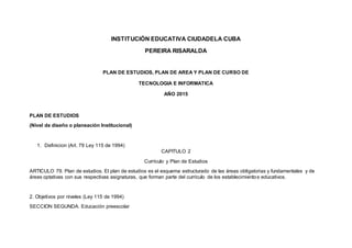 INSTITUCIÓN EDUCATIVA CIUDADELA CUBA
PEREIRA RISARALDA
PLAN DE ESTUDIOS, PLAN DE AREA Y PLAN DE CURSO DE
TECNOLOGIA E INFORMATICA
AÑO 2015
PLAN DE ESTUDIOS
(Nivel de diseño o planeación Institucional)
1. Definicion (Art. 79 Ley 115 de 1994)
CAPITULO 2
Currículo y Plan de Estudios
ARTICULO 79. Plan de estudios. El plan de estudios es el esquema estructurado de las áreas obligatorias y fundamentales y de
áreas optativas con sus respectivas asignaturas, que forman parte del currículo de los establecimientos educativos.
2. Objetivos por niveles (Ley 115 de 1994)
SECCION SEGUNDA. Educación preescolar
 